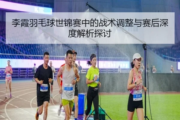 李霞羽毛球世锦赛中的战术调整与赛后深度解析探讨